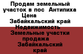 Продам земельный участок в пос. Антипиха › Цена ­ 400 000 - Забайкальский край Недвижимость » Земельные участки продажа   . Забайкальский край